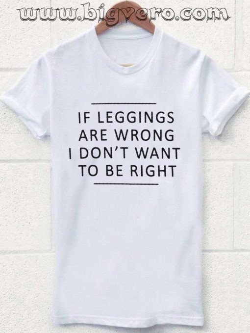 If Leggings Are Wrong, I Don't Want To Be Right Tshirt