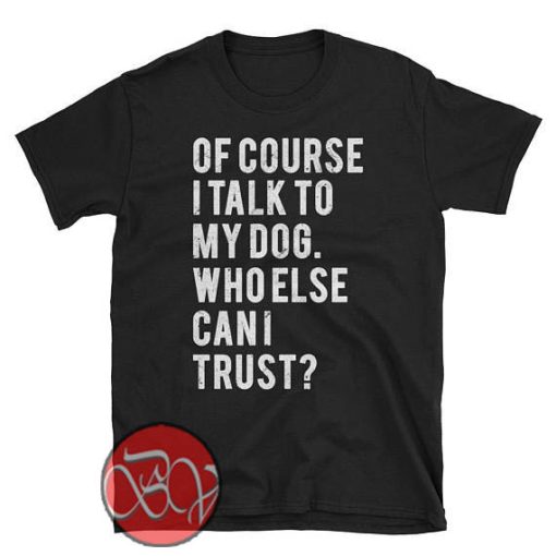 Of Course I Talk to My Dog Who Else Can I Trust T-Shirt